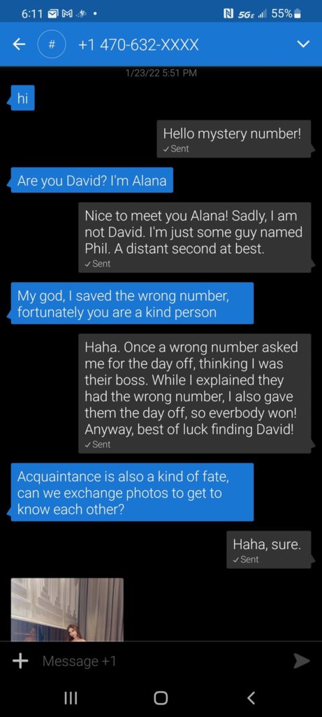 -hi
-Hello mystery number!
-Are you David?  I'm Alana
-Nice to meet you Alana!  Sadly, I am not David.  I'm just some guy named Phil.  A distant second at best.
-My god, I saved the wrong number, fortunately you are a kind person
-Haha.  Once a wrong number asked me for the day off, thinking I was their boss.  While I explained they had the wrong number, I also gave them the day off, so everybody won!  Anyway, best of luck finding David!
-Acquaintance is also a kind of fate, can we exchange photos to get to know each other?
-Haha, sure.